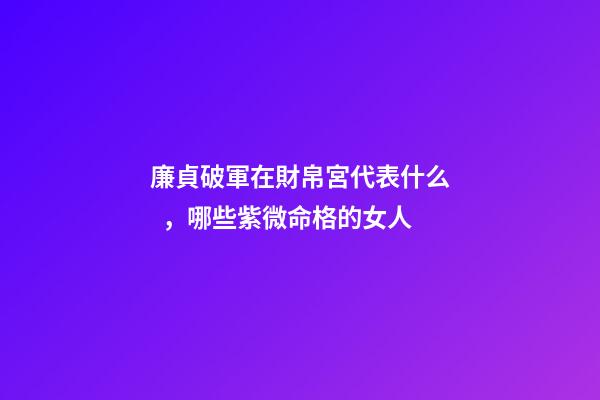 廉貞破軍在財帛宮代表什么，哪些紫微命格的女人